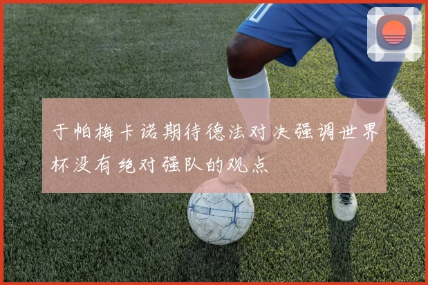 于帕梅卡诺期待德法对决强调世界杯没有绝对强队的观点