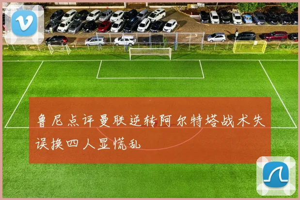 鲁尼点评曼联逆转阿尔特塔战术失误换四人显慌乱