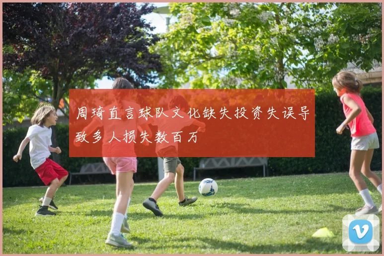 周琦直言球队文化缺失投资失误导致多人损失数百万