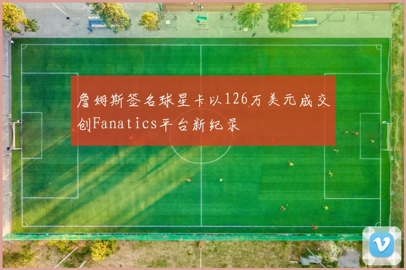 詹姆斯签名球星卡以126万美元成交创Fanatics平台新纪录