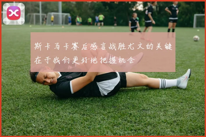 斯卡马卡赛后感言战胜尤文的关键在于我们更好地把握机会