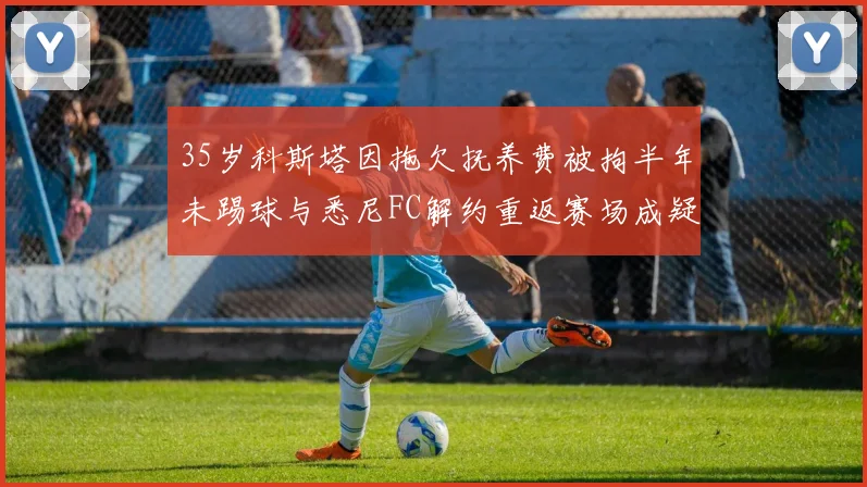 35岁科斯塔因拖欠抚养费被拘半年未踢球与悉尼FC解约重返赛场成疑