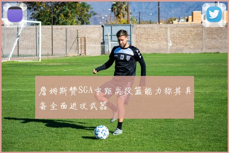 詹姆斯赞SGA中距离投篮能力称其具备全面进攻武器