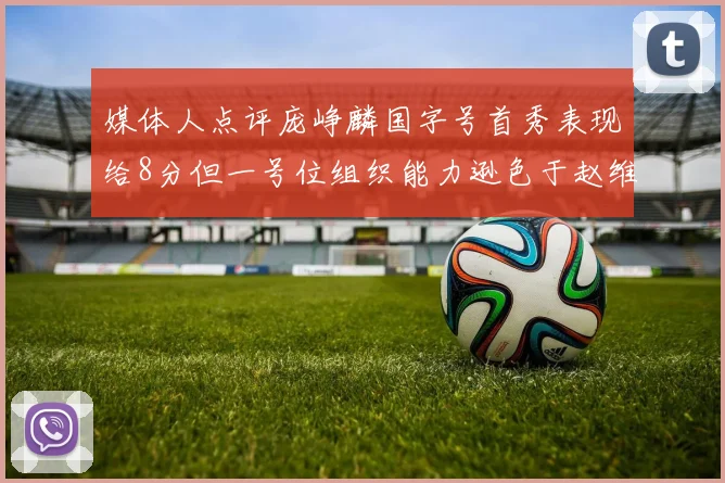 媒体人点评庞峥麟国字号首秀表现给8分但一号位组织能力逊色于赵维伦