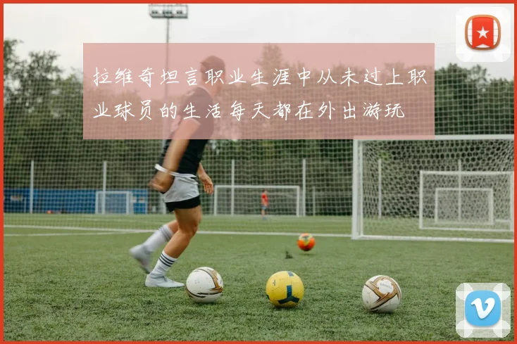 拉维奇坦言职业生涯中从未过上职业球员的生活每天都在外出游玩