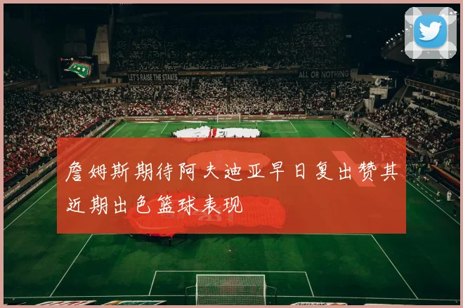 詹姆斯期待阿夫迪亚早日复出赞其近期出色篮球表现