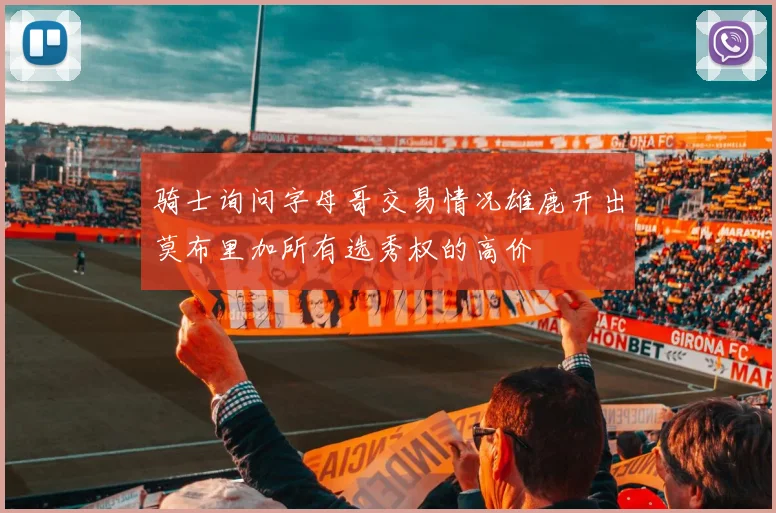 骑士询问字母哥交易情况雄鹿开出莫布里加所有选秀权的高价