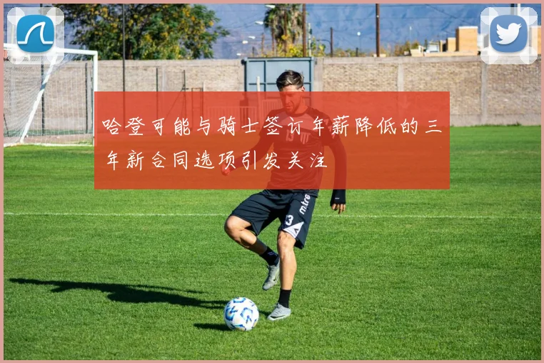 哈登可能与骑士签订年薪降低的三年新合同选项引发关注