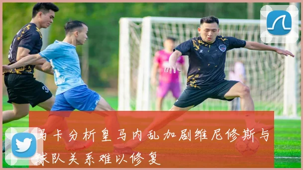 马卡分析皇马内乱加剧维尼修斯与球队关系难以修复